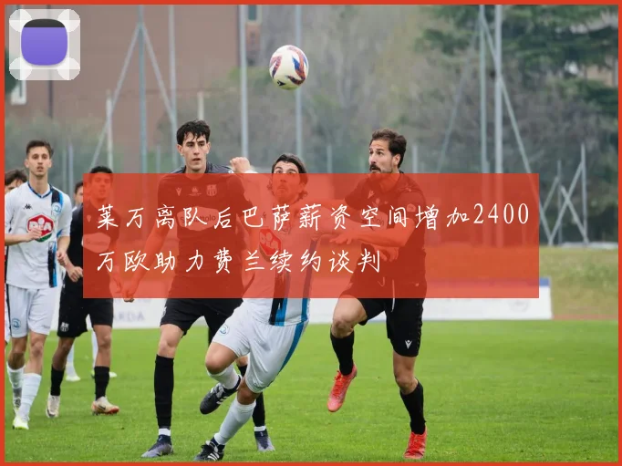莱万离队后巴萨薪资空间增加2400万欧助力费兰续约谈判