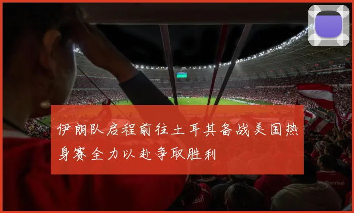 伊朗队启程前往土耳其备战美国热身赛全力以赴争取胜利