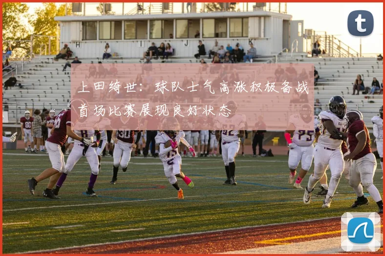 上田绮世：球队士气高涨积极备战首场比赛展现良好状态