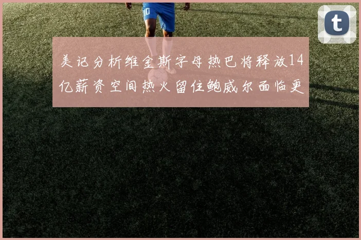 美记分析维金斯字母热巴将释放14亿薪资空间热火留住鲍威尔面临更大挑战
