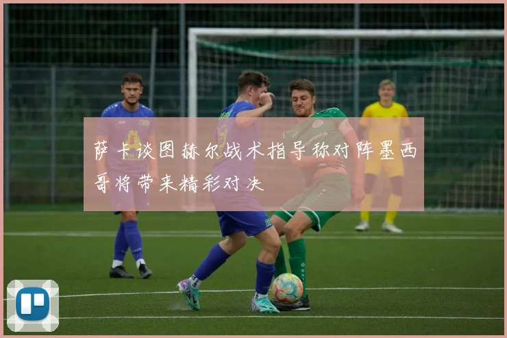 萨卡谈图赫尔战术指导称对阵墨西哥将带来精彩对决
