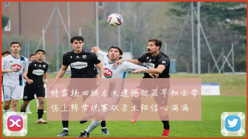 特雷杨回顾东决遗憾称若早知会带伤上阵常规赛双杀太阳信心满满