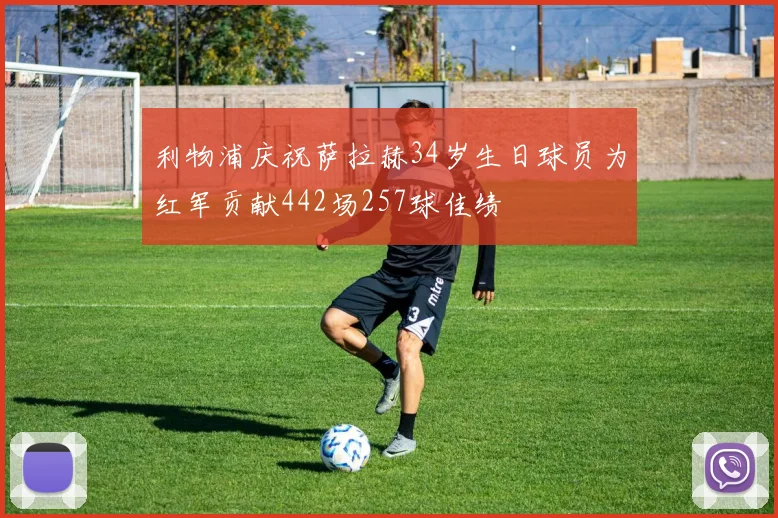 利物浦庆祝萨拉赫34岁生日球员为红军贡献442场257球佳绩