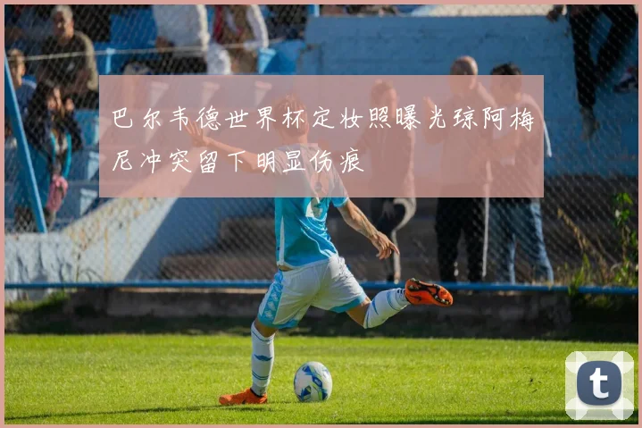 巴尔韦德世界杯定妆照曝光琼阿梅尼冲突留下明显伤痕