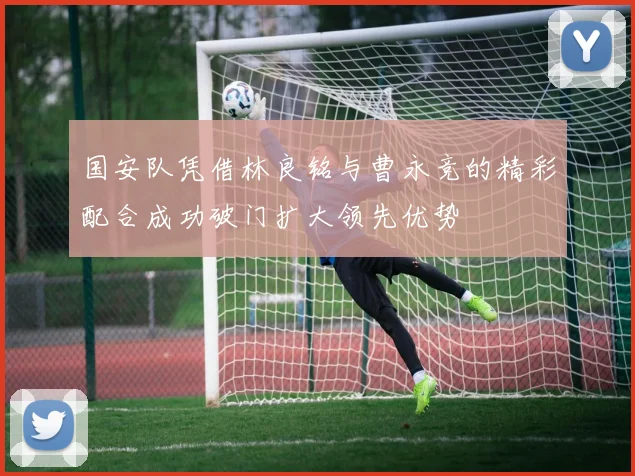 国安队凭借林良铭与曹永竞的精彩配合成功破门扩大领先优势