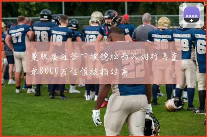 曼联接近签下埃德松西汉姆对马奎尔8000万估值被指过高