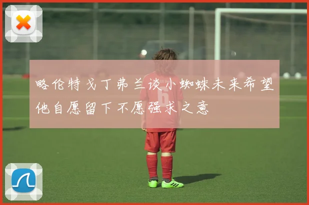 略伦特戈丁弗兰谈小蜘蛛未来希望他自愿留下不愿强求之意