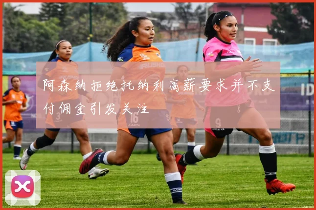 阿森纳拒绝托纳利高薪要求并不支付佣金引发关注