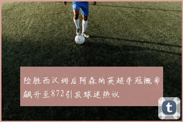 险胜西汉姆后阿森纳英超夺冠概率飙升至872引发球迷热议