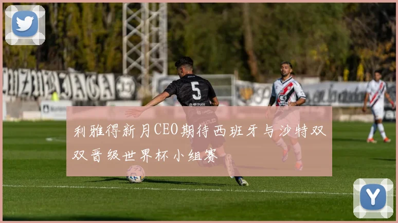 利雅得新月CEO期待西班牙与沙特双双晋级世界杯小组赛