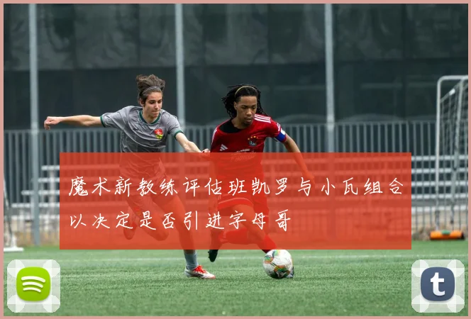 魔术新教练评估班凯罗与小瓦组合以决定是否引进字母哥