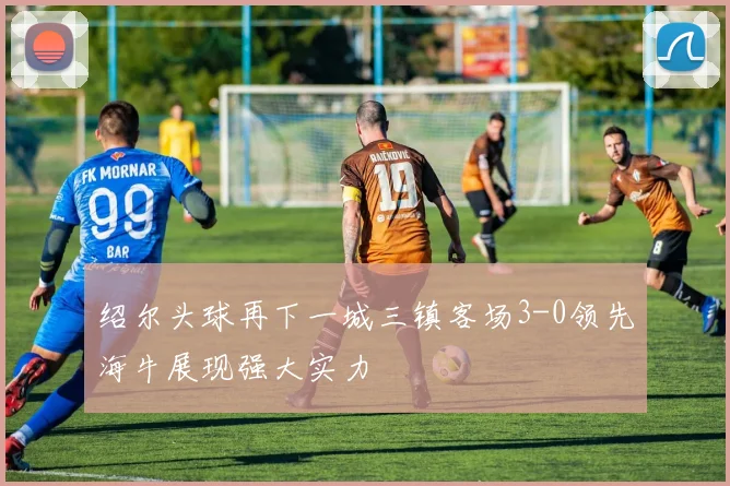 绍尔头球再下一城三镇客场3-0领先海牛展现强大实力