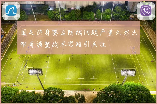 国足热身赛后防线问题严重久尔杰维奇调整战术思路引关注
